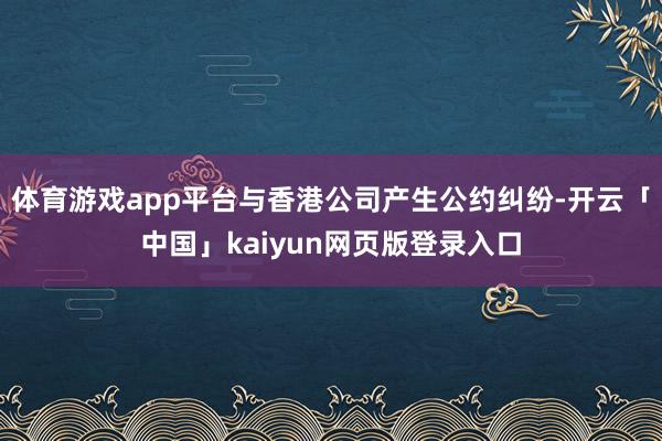 体育游戏app平台与香港公司产生公约纠纷-开云「中国」kaiyun网页版登录入口