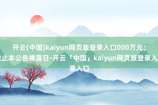 开云(中国)kaiyun网页版登录入口000万元；截止本公告裸露日-开云「中国」kaiyun网页版登录入口