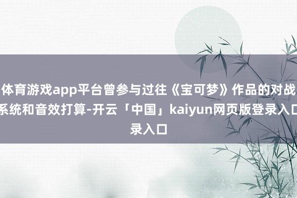 体育游戏app平台曾参与过往《宝可梦》作品的对战系统和音效打算-开云「中国」kaiyun网页版登录入口