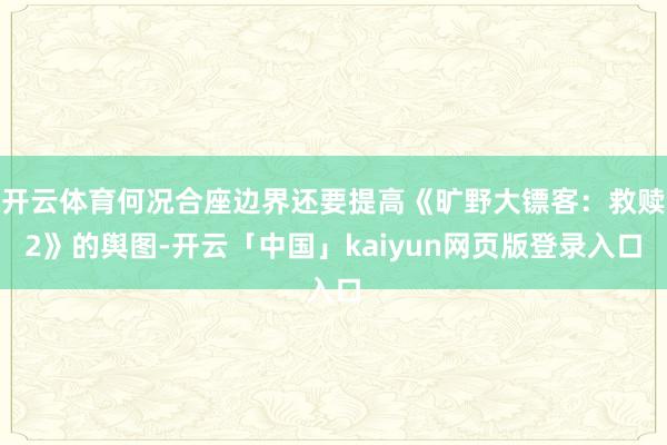 开云体育何况合座边界还要提高《旷野大镖客：救赎2》的舆图-开云「中国」kaiyun网页版登录入口