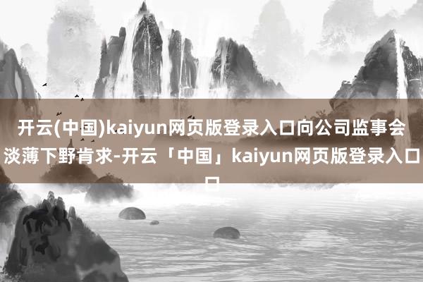 开云(中国)kaiyun网页版登录入口向公司监事会淡薄下野肯求-开云「中国」kaiyun网页版登录入口