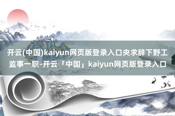 开云(中国)kaiyun网页版登录入口央求辞下野工监事一职-开云「中国」kaiyun网页版登录入口