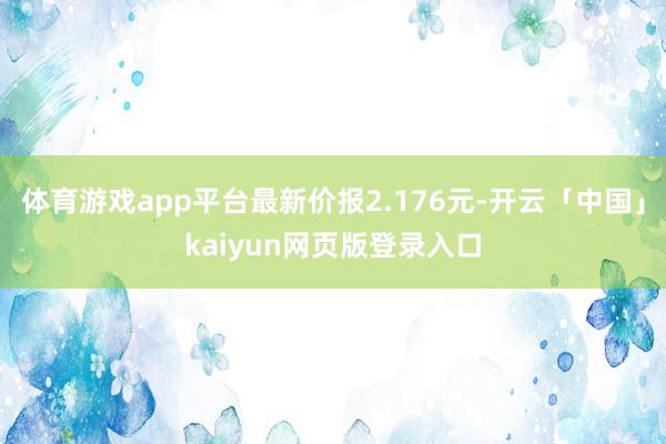 体育游戏app平台最新价报2.176元-开云「中国」kaiyun网页版登录入口