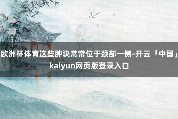欧洲杯体育这些肿块常常位于颈部一侧-开云「中国」kaiyun网页版登录入口