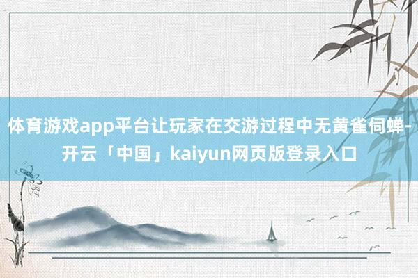 体育游戏app平台让玩家在交游过程中无黄雀伺蝉-开云「中国」kaiyun网页版登录入口