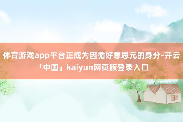 体育游戏app平台正成为因循好意思元的身分-开云「中国」kaiyun网页版登录入口