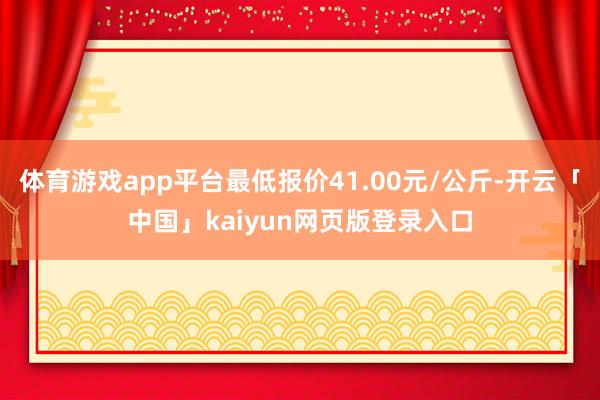 体育游戏app平台最低报价41.00元/公斤-开云「中国」kaiyun网页版登录入口
