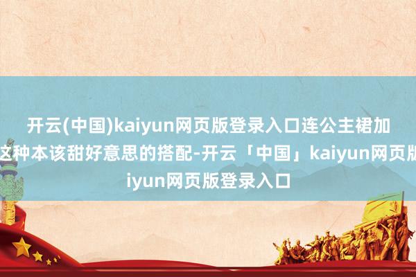 开云(中国)kaiyun网页版登录入口连公主裙加珍珠项链这种本该甜好意思的搭配-开云「中国」kaiyun网页版登录入口