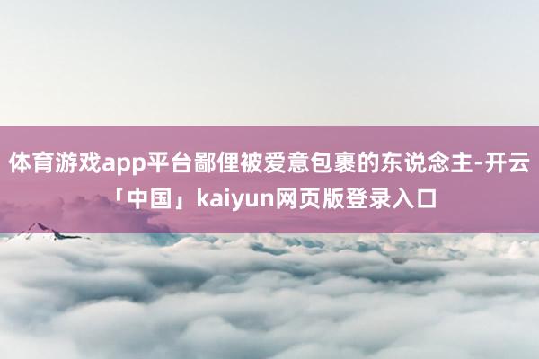 体育游戏app平台鄙俚被爱意包裹的东说念主-开云「中国」kaiyun网页版登录入口
