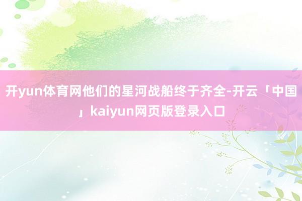 开yun体育网他们的星河战船终于齐全-开云「中国」kaiyun网页版登录入口