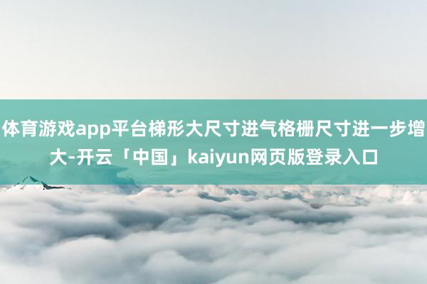 体育游戏app平台梯形大尺寸进气格栅尺寸进一步增大-开云「中国」kaiyun网页版登录入口