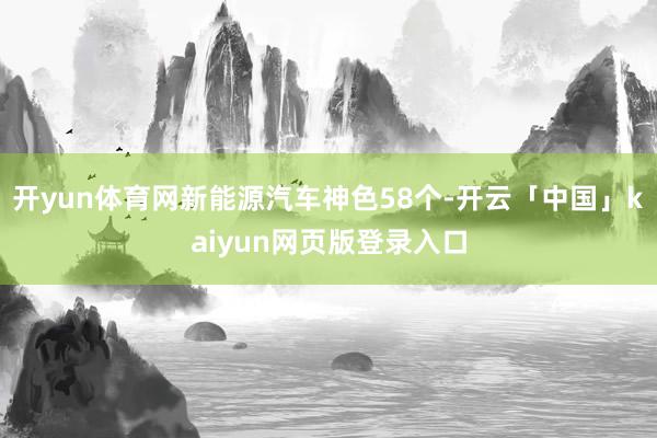 开yun体育网新能源汽车神色58个-开云「中国」kaiyun网页版登录入口