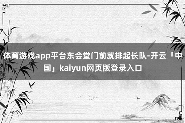 体育游戏app平台东会堂门前就排起长队-开云「中国」kaiyun网页版登录入口