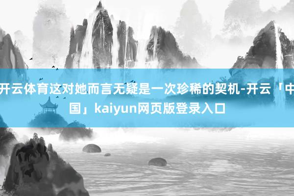 开云体育这对她而言无疑是一次珍稀的契机-开云「中国」kaiyun网页版登录入口