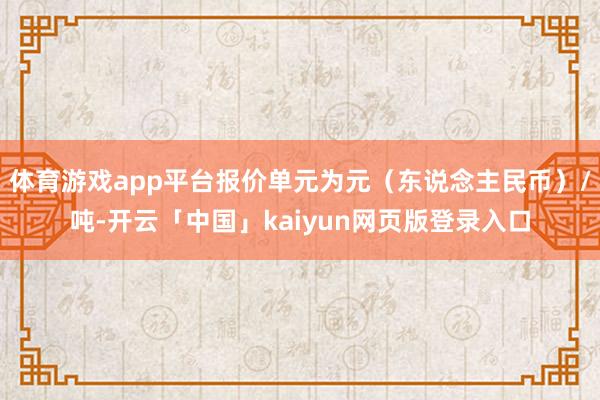 体育游戏app平台报价单元为元(东说念主民币)/吨-开云「中国」kaiyun网页版登录入口