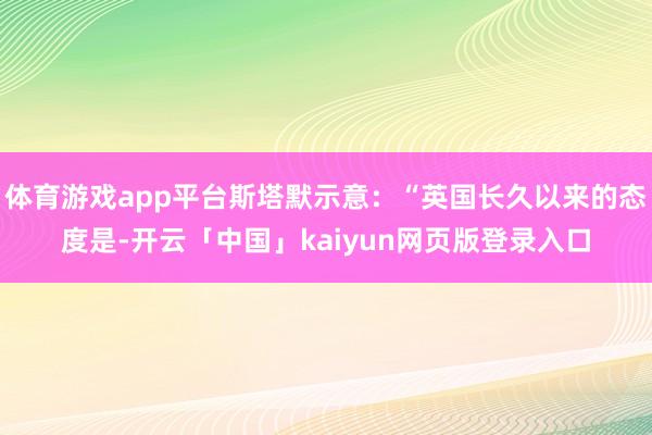 体育游戏app平台斯塔默示意:“英国长久以来的态度是-开云「中国」kaiyun网页版登录入口