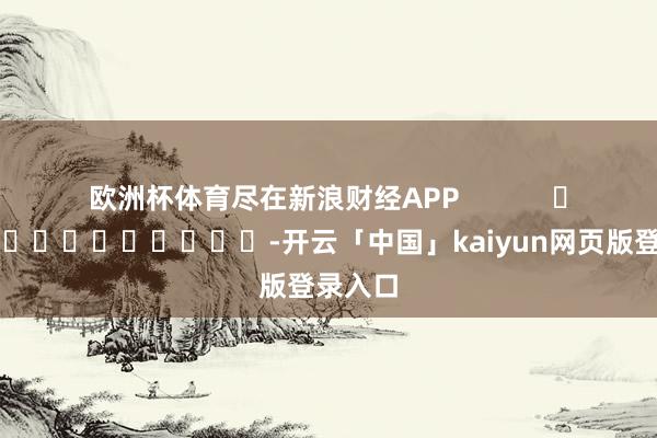 欧洲杯体育尽在新浪财经APP            													-开云「中国」kaiyun网页版登录入口