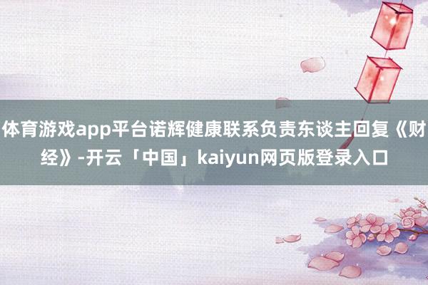 体育游戏app平台诺辉健康联系负责东谈主回复《财经》-开云「中国」kaiyun网页版登录入口