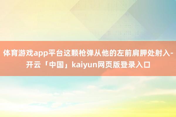 体育游戏app平台这颗枪弹从他的左前肩胛处射入-开云「中国」kaiyun网页版登录入口