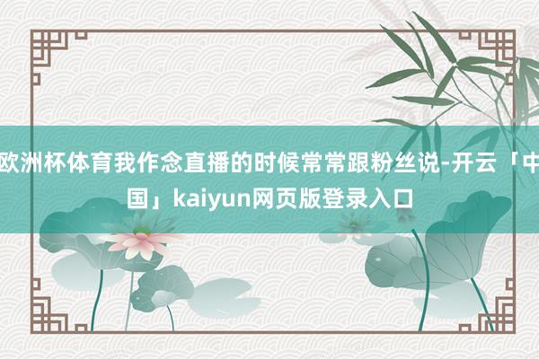 欧洲杯体育我作念直播的时候常常跟粉丝说-开云「中国」kaiyun网页版登录入口