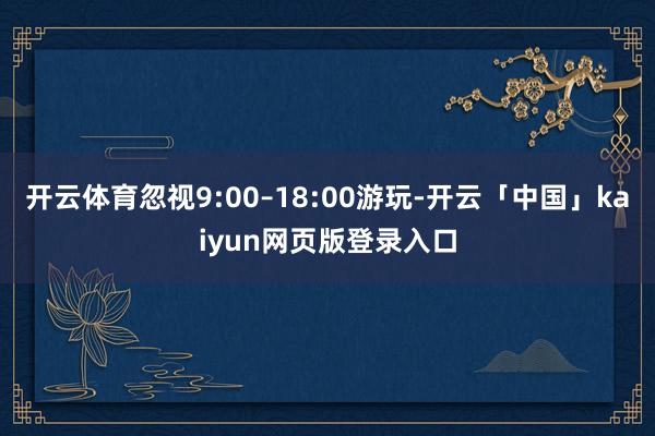 开云体育忽视9:00–18:00游玩-开云「中国」kaiyun网页版登录入口