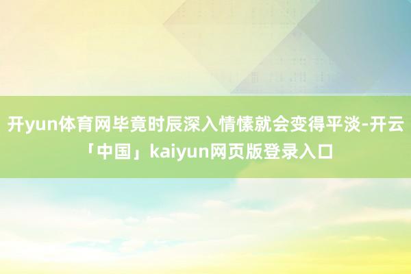 开yun体育网毕竟时辰深入情愫就会变得平淡-开云「中国」kaiyun网页版登录入口