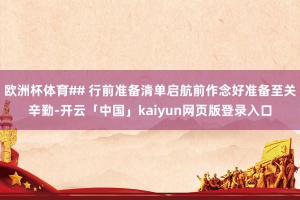 欧洲杯体育## 行前准备清单启航前作念好准备至关辛勤-开云「中国」kaiyun网页版登录入口
