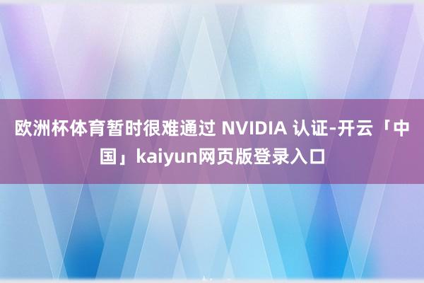 欧洲杯体育暂时很难通过 NVIDIA 认证-开云「中国」kaiyun网页版登录入口