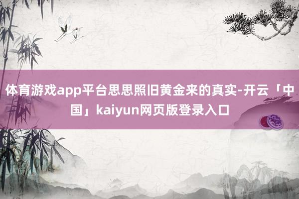 体育游戏app平台思思照旧黄金来的真实-开云「中国」kaiyun网页版登录入口