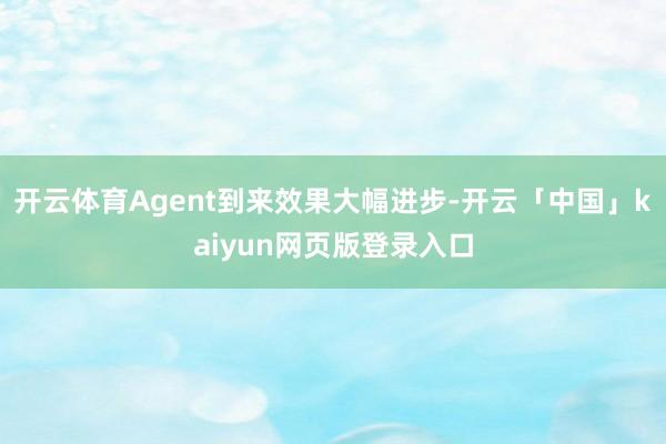 开云体育Agent到来效果大幅进步-开云「中国」kaiyun网页版登录入口