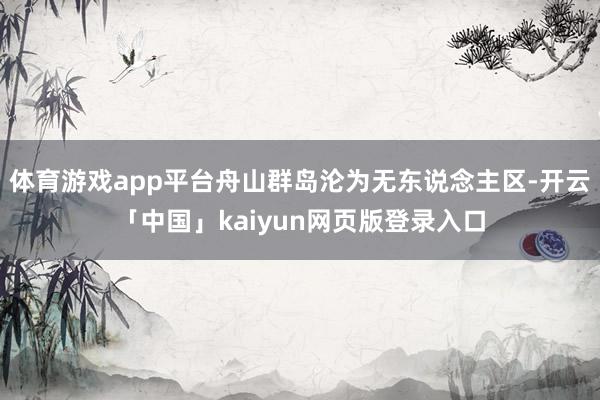 体育游戏app平台舟山群岛沦为无东说念主区-开云「中国」kaiyun网页版登录入口