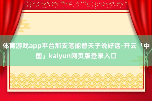 体育游戏app平台那支笔能替天子说好话-开云「中国」kaiyun网页版登录入口