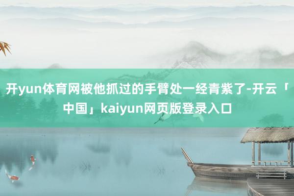开yun体育网被他抓过的手臂处一经青紫了-开云「中国」kaiyun网页版登录入口