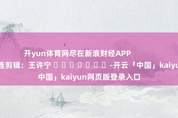 开yun体育网尽在新浪财经APP 株连剪辑:王许宁 -开云「中国」kaiyun网页版登录入口