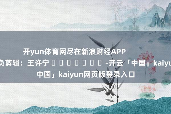开yun体育网尽在新浪财经APP 背负剪辑:王许宁 -开云「中国」kaiyun网页版登录入口