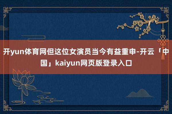 开yun体育网但这位女演员当今有益重申-开云「中国」kaiyun网页版登录入口