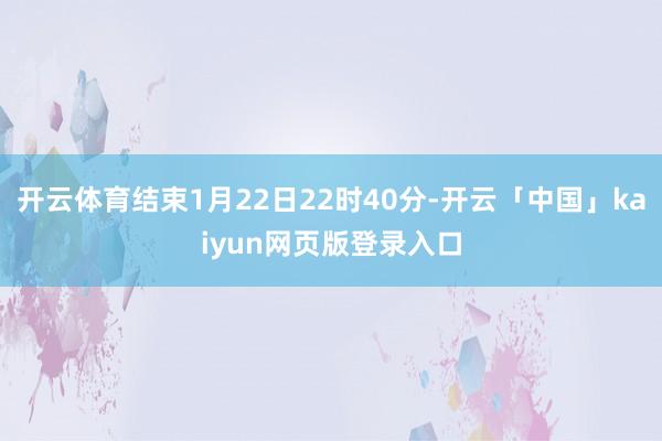 开云体育结束1月22日22时40分-开云「中国」kaiyun网页版登录入口