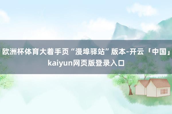 欧洲杯体育大着手页“漫埠驿站”版本-开云「中国」kaiyun网页版登录入口