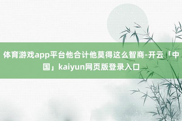 体育游戏app平台他合计他莫得这么智商-开云「中国」kaiyun网页版登录入口