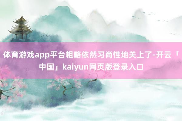 体育游戏app平台粗略依然习尚性地关上了-开云「中国」kaiyun网页版登录入口