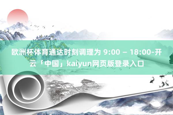 欧洲杯体育通达时刻调理为 9:00 — 18:00-开云「中国」kaiyun网页版登录入口