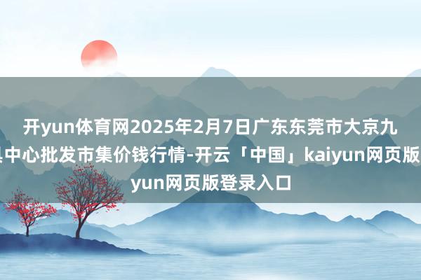 开yun体育网2025年2月7日广东东莞市大京九农副家具中心批发市集价钱行情-开云「中国」kaiyun网页版登录入口
