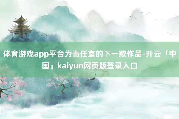体育游戏app平台为责任室的下一款作品-开云「中国」kaiyun网页版登录入口