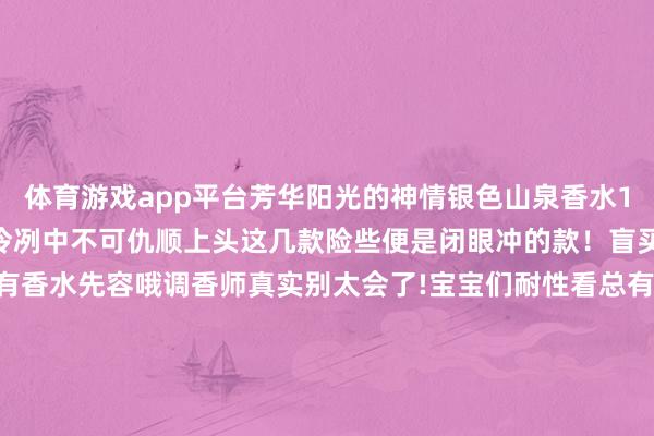 体育游戏app平台芳华阳光的神情银色山泉香水100ml 清凉的男士香氛冷冽中不可仇顺上头这几款险些便是闭眼冲的款!盲买齐不出错!底下是所有香水先容哦调香师真实别太会了!宝宝们耐性看总有一款你心水的!克丽丝汀迪奥系列 迪奥的野外男士亦然东谈主均一瓶@宝宝们女生也爱!东谈主手一瓶齐不外分!CREED系列 就问谁没传奇过银色山泉!少量点檀木的木质调搀杂柑橘 清凉不失暖意 阿玛尼系列 谁还没闻过玉龙茶香!!!王嘉尔同款无用多说了吧!高定!私藏!梅森马吉拉系列 梅森马吉拉主打一个极新小众许多滋味齐值得公共一试!那种黎明推开窗外面是丛林的既视感风物又极新祖玛珑系列 给公共选了两款齐人好猎的祖马龙系列乌木佛手柑 香水届的常青树华伦天奴先生系列 华伦天奴也有香水公共不知谈吧?!这款真实很小众!可爱不撞款的闭眼冲!就问问你挑花了眼没?总有一款适宜你的阿谁他!固然有些亦然中性香女生也不错喷哦!低至55元/瓶 这妥妥的拿下 !「温馨领导 」所有正装香水齐是有盒和无盒立时发 「对于微瑕」香水仓库发货无塑封!但保证是全新的!(不属于质地问题) 发布于:江苏省-开云「中国」kaiyun网页版登录入口