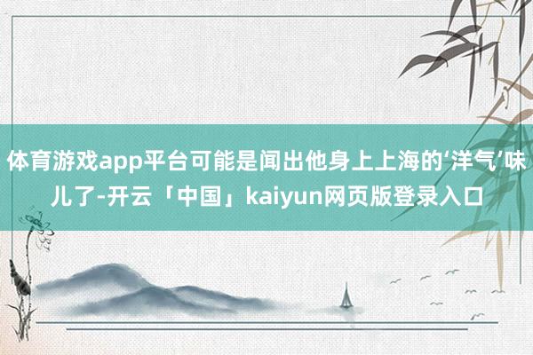 体育游戏app平台可能是闻出他身上上海的‘洋气’味儿了-开云「中国」kaiyun网页版登录入口