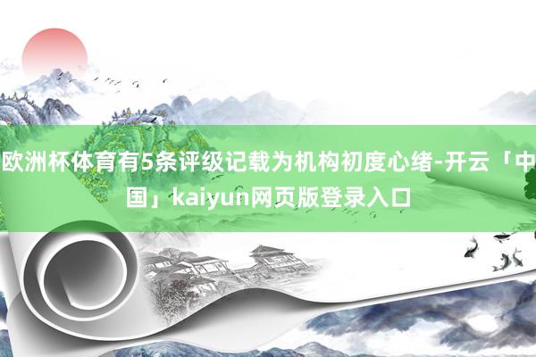 欧洲杯体育有5条评级记载为机构初度心绪-开云「中国」kaiyun网页版登录入口