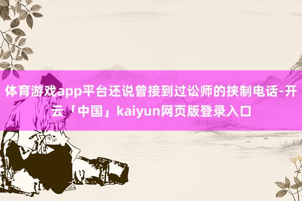 体育游戏app平台还说曾接到过讼师的挟制电话-开云「中国」kaiyun网页版登录入口