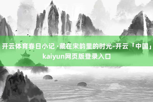 开云体育春日小记 ·藏在宋韵里的时光-开云「中国」kaiyun网页版登录入口