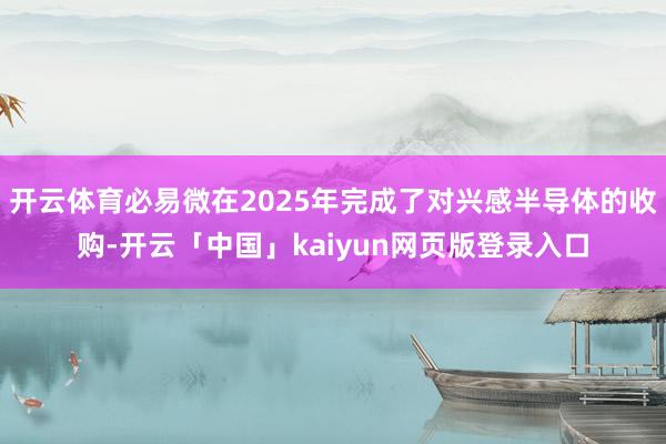 开云体育必易微在2025年完成了对兴感半导体的收购-开云「中国」kaiyun网页版登录入口