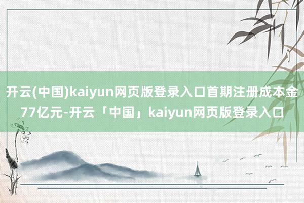 开云(中国)kaiyun网页版登录入口首期注册成本金77亿元-开云「中国」kaiyun网页版登录入口